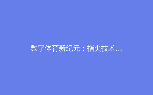数字体育新纪元：指尖技术如何重塑赛事体验与产业格局