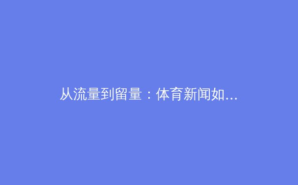 从流量到留量：体育新闻如何成为视频平台的新增长引擎？