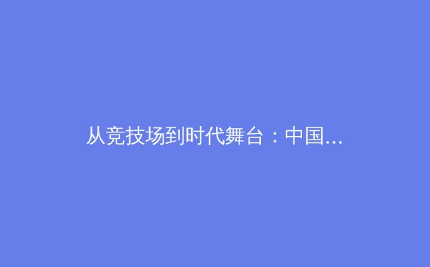 从竞技场到时代舞台：中国体育的深层变革与未来展望
